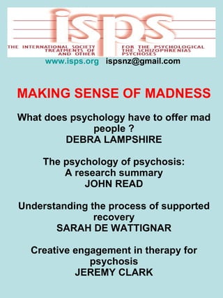 NZPsS Conference – 2011   www.isps.org   ispsnz@gmail.com  MAKING SENSE OF MADNESS What does psychology have to offer mad people ? DEBRA LAMPSHIRE The psychology of psychosis: A research summary JOHN READ Understanding the process of supported recovery SARAH DE WATTIGNAR Creative engagement in therapy for psychosis JEREMY CLARK 