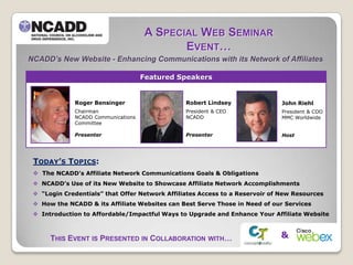 A SPECIAL WEB SEMINAR
                                            EVENT…
NCADD’s New Website - Enhancing Communications with its Network of Affiliates

                                    Featured Speakers


             Roger Bensinger                    Robert Lindsey                John Riehl
             Chairman                           President & CEO               President & COO
             NCADD Communications               NCADD                         MMC Worldwide
             Committee

             Presenter                          Presenter                     Host




 TODAY’S TOPICS:
  The NCADD’s Affiliate Network Communications Goals & Obligations
  NCADD’s Use of its New Website to Showcase Affiliate Network Accomplishments
  “Login Credentials” that Offer Network Affiliates Access to a Reservoir of New Resources
  How the NCADD & its Affiliate Websites can Best Serve Those in Need of our Services
  Introduction to Affordable/Impactful Ways to Upgrade and Enhance Your Affiliate Website



      THIS EVENT IS PRESENTED IN COLLABORATION WITH…                         &
 