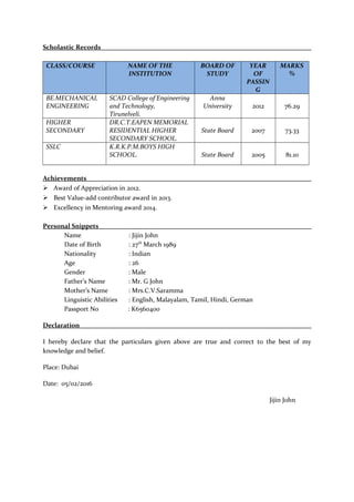 Scholastic Records
CLASS/COURSE NAME OF THE
INSTITUTION
BOARD OF
STUDY
YEAR
OF
PASSIN
G
MARKS
%
BE.MECHANICAL
ENGINEERING
SCAD College of Engineering
and Technology,
Tirunelveli.
Anna
University 2012 76.29
HIGHER
SECONDARY
DR.C.T.EAPEN MEMORIAL
RESIDENTIAL HIGHER
SECONDARY SCHOOL.
State Board 2007 73.33
SSLC K.R.K.P.M.BOYS HIGH
SCHOOL. State Board 2005 81.10
Achievements
 Award of Appreciation in 2012.
 Best Value-add contributor award in 2013.
 Excellency in Mentoring award 2014.
Personal Snippets
Name : Jijin John
Date of Birth : 27th
March 1989
Nationality : Indian
Age : 26
Gender : Male
Father’s Name : Mr. G John
Mother’s Name : Mrs.C.V.Saramma
Linguistic Abilities : English, Malayalam, Tamil, Hindi, German
Passport No : K6560400
Declaration
I hereby declare that the particulars given above are true and correct to the best of my
knowledge and belief.
Place: Dubai
Date: 05/02/2016
Jijin John
 