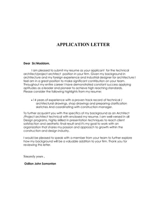 APPLICATION LETTER
Dear Sir/Maddam,
I am pleased to submit my resume as your applicant for the technical
architect/project architect position in your firm. Given my background in
architecture and my foreign experience and industrial designer for architecture I
feel am in a great position to make significant contribution on your team.
Throughout my entire career I have demonstrated constant success applying
aptitudes as a leader and pioneer to achieve high reaching standards.
Please consider the following highlights from my resume:
 14 years of experience with a proven track record of technical /
architectural drawings, shop drawings and preparing clarification
sketches And coordinating with construction manager.
To further acquaint you with the specifics of my background as an Architect
/Project architect technical with enclosed my resume. I am well-versed in all
Design programs, highly skilled in presentation techniques to reach client
satisfaction and aesthetic final result and it's my goal to work with an
organization that shares my passion and approach to growth within the
construction and design industry.
I would be pleased to speak with a member from your team to further explore
how my background will be a valuable addition to your firm. Thank you for
reviewing this letter.
Sincerely yours ,
Odilon John Somontan
 
