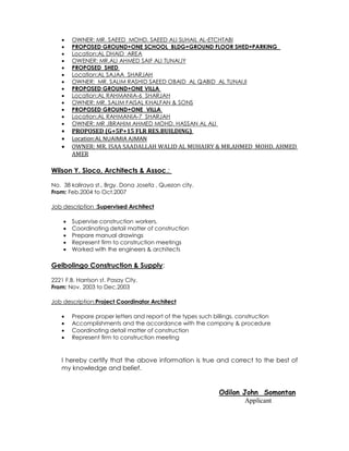  OWNER: MR. SAEED MOHD. SAEED ALI SUHAIL AL-ETCHTABI
 PROPOSED GROUND+ONE SCHOOL BLDG+GROUND FLOOR SHED+PARKING
 Location:AL DHAID AREA
 OWENER: MR.ALI AHMED SAIF ALI TUNAIJY
 PROPOSED SHED
 Location:AL SAJAA SHARJAH
 OWNER: MR. SALIM RASHID SAEED OBAID AL QABID AL TUNAIJI
 PROPOSED GROUND+ONE VILLA
 Location:AL RAHMANIA-6 SHARJAH
 OWNER: MR. SALIM FAISAL KHALFAN & SONS
 PROPOSED GROUND+ONE VILLA
 Location:AL RAHMANIA-7 SHARJAH
 OWNER: MR .IBRAHIM AHMED MOHD. HASSAN AL ALI
 PROPOSED (G+5P+15 FLR RES.BUILDING)
 Location:AL NUAIMIA AJMAN
 OWNER: MR. ISAA SAADALLAH WALID AL MUHAIRY & MR.AHMED MOHD. AHMED
AMER
Wilson Y. Sioco, Architects & Assoc.:
No. 38 kaliraya st., Brgy. Dona Josefa , Quezon city.
From: Feb.2004 to Oct.2007
Job description :Supervised Architect
 Supervise construction workers.
 Coordinating detail matter of construction
 Prepare manual drawings
 Represent firm to construction meetings
 Worked with the engineers & architects
Gelbolingo Construction & Supply:
2221 F.B. Harrison st. Pasay City.
From: Nov. 2003 to Dec.2003
Job description:Project Coordinator Architect
 Prepare proper letters and report of the types such billings, construction
 Accomplishments and the accordance with the company & procedure
 Coordinating detail matter of construction
 Represent firm to construction meeting
I hereby certify that the above information is true and correct to the best of
my knowledge and belief.
Odilon John Somontan
Applicant
 