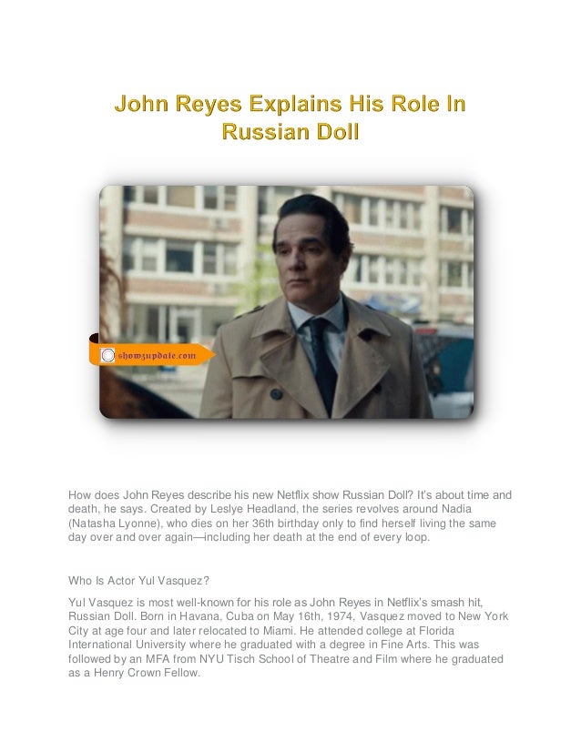 How does John Reyes describe his new Netflix show Russian Doll? It’s about time and
death, he says. Created by Leslye Headland, the series revolves around Nadia
(Natasha Lyonne), who dies on her 36th birthday only to find herself living the same
day over and over again—including her death at the end of every loop.
Who Is Actor Yul Vasquez?
Yul Vasquez is most well-known for his role as John Reyes in Netflix’s smash hit,
Russian Doll. Born in Havana, Cuba on May 16th, 1974, Vasquez moved to New York
City at age four and later relocated to Miami. He attended college at Florida
International University where he graduated with a degree in Fine Arts. This was
followed by an MFA from NYU Tisch School of Theatre and Film where he graduated
as a Henry Crown Fellow.
 