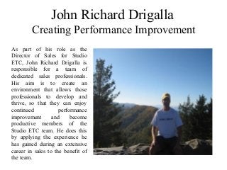 John Richard Drigalla
Creating Performance Improvement
As part of his role as the
Director of Sales for Studio
ETC, John Richard Drigalla is
responsible for a team of
dedicated sales professionals.
His aim is to create an
environment that allows those
professionals to develop and
thrive, so that they can enjoy
continued performance
improvement and become
productive members of the
Studio ETC team. He does this
by applying the experience he
has gained during an extensive
career in sales to the benefit of
the team.
 