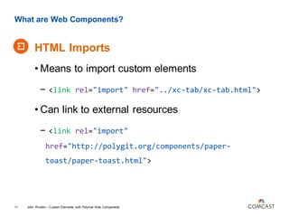 What are Web Components?
HTML Imports
John Riviello – Custom Elements with Polymer Web Components11
• Means to import custom elements
- <link rel="import" href="../xc-tab/xc-tab.html">
• Can link to external resources
- <link rel="import"
href="http://polygit.org/components/paper-
toast/paper-toast.html">
 