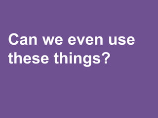 Can we even use
these things?
 