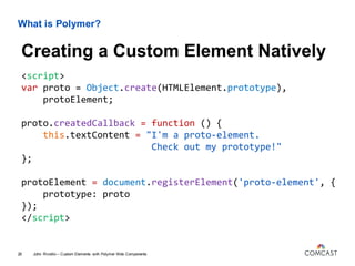 What is Polymer?
<script>
var proto = Object.create(HTMLElement.prototype),
protoElement;
proto.createdCallback = function () {
this.textContent = "I'm a proto-element.
Check out my prototype!"
};
protoElement = document.registerElement('proto-element', {
prototype: proto
});
</script>
John Riviello – Custom Elements with Polymer Web Components26
Creating a Custom Element Natively
 