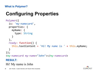 What is Polymer?
Polymer({
is: 'my-namecard',
properties: {
myName: {
type: String
}
},
ready: function() {
this.textContent = 'Hi! My name is ' + this.myName;
}
});
<my-namecard my-name="John"></my-namecard>
RESULT:
Hi! My name is John
John Riviello – Custom Elements with Polymer Web Components29
Configuring Properties
 