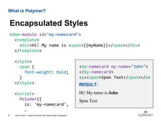 What is Polymer?
<dom-module id="my-namecard">
<template>
<div>Hi! My name is <span>{{myName}}</span></div>
</template>
<style>
span {
font-weight: bold;
}
</style>
<script>
Polymer({
is: 'my-namecard',
…
John Riviello – Custom Elements with Polymer Web Components31
Encapsulated Styles
<my-namecard my-name="John">
</my-namecard>
<p><span>Span Text</span></p>
RESULT:
Hi! My name is John
Span Text
 