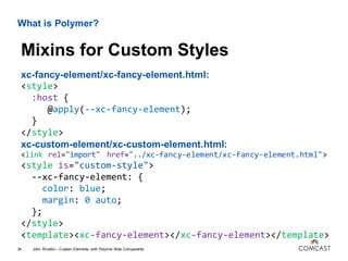 What is Polymer?
xc-fancy-element/xc-fancy-element.html:
<style>
:host {
@apply(--xc-fancy-element);
}
</style>
xc-custom-element/xc-custom-element.html:
<link rel="import" href="../xc-fancy-element/xc-fancy-element.html">
<style is="custom-style">
--xc-fancy-element: {
color: blue;
margin: 0 auto;
};
</style>
<template><xc-fancy-element></xc-fancy-element></template>
John Riviello – Custom Elements with Polymer Web Components34
Mixins for Custom Styles
 