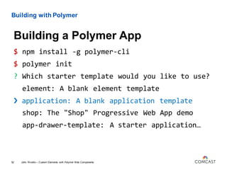 Building with Polymer
$ npm install -g polymer-cli
$ polymer init
? Which starter template would you like to use?
element: A blank element template
› application: A blank application template
shop: The "Shop" Progressive Web App demo
app-drawer-template: A starter application…
John Riviello – Custom Elements with Polymer Web Components52
Building a Polymer App
 