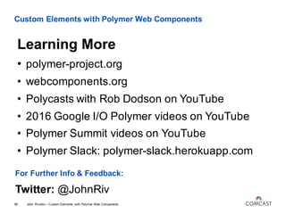 Custom Elements with Polymer Web Components
John Riviello – Custom Elements with Polymer Web Components58
Learning More
• polymer-project.org
• webcomponents.org
• Polycasts with Rob Dodson on YouTube
• 2016 Google I/O Polymer videos on YouTube
• Polymer Summit videos on YouTube
• Polymer Slack: polymer-slack.herokuapp.com
For Further Info & Feedback:
Twitter: @JohnRiv
 