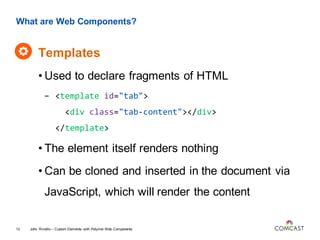 What are Web Components?
Templates
John Riviello – Custom Elements with Polymer Web Components13
• Used to declare fragments of HTML
- <template id="tab">
<div class="tab-content"></div>
</template>
• The element itself renders nothing
• Can be cloned and inserted in the document via
JavaScript, which will render the content
 