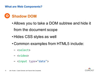 What are Web Components?
Shadow DOM
John Riviello – Custom Elements with Polymer Web Components15
•Allows you to take a DOM subtree and hide it
from the document scope
•Hides CSS styles as well
•Common examples from HTML5 include:
- <select>
- <video>
- <input type="date">
 