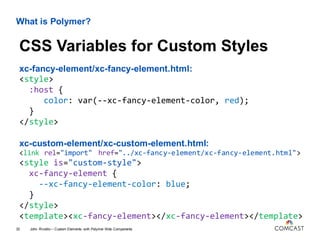 What is Polymer?
xc-fancy-element/xc-fancy-element.html:
<style>
:host {
color: var(--xc-fancy-element-color, red);
}
</style>
xc-custom-element/xc-custom-element.html:
<link rel="import" href="../xc-fancy-element/xc-fancy-element.html">
<style is="custom-style">
xc-fancy-element {
--xc-fancy-element-color: blue;
}
</style>
<template><xc-fancy-element></xc-fancy-element></template>
John Riviello – Custom Elements with Polymer Web Components33
CSS Variables for Custom Styles
 