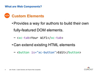What are Web Components?
Custom Elements
John Riviello – Custom Elements with Polymer Web Components9
•Provides a way for authors to build their own
fully-featured DOM elements.
- <xc-tab>Your Wifi</xc-tab>
•Can extend existing HTML elements
- <button is="xc-button">Edit</button>
 