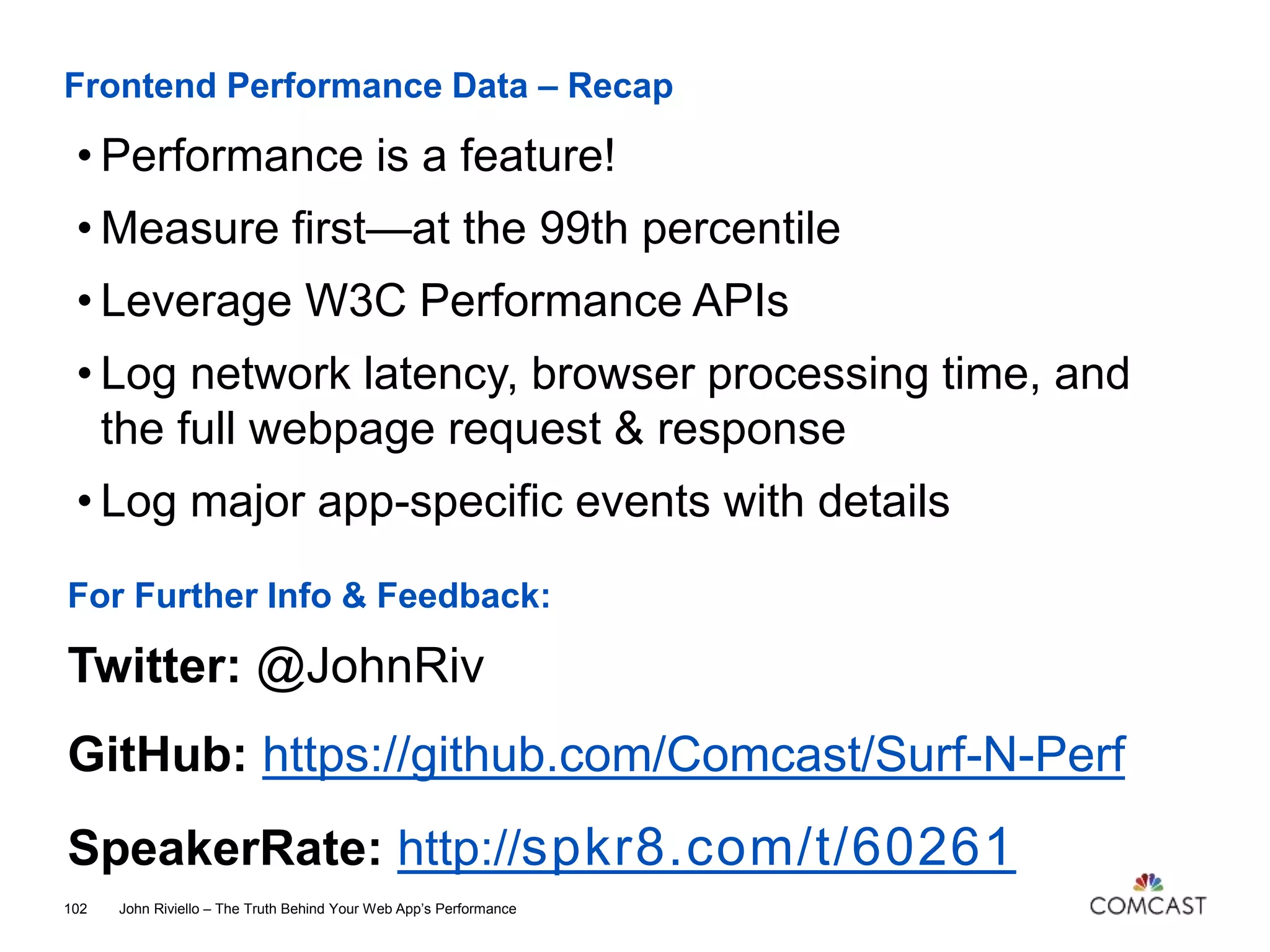 Frontend Performance Data – Recap
John Riviello – The Truth Behind Your Web App’s Performance102
• Performance is a feature!
• Measure first—at the 99th percentile
• Leverage W3C Performance APIs
• Log network latency, browser processing time, and
the full webpage request & response
• Log major app-specific events with details
For Further Info & Feedback:
Twitter: @JohnRiv
GitHub: https://github.com/Comcast/Surf-N-Perf
SpeakerRate: http://spkr8.com/t/60261
 