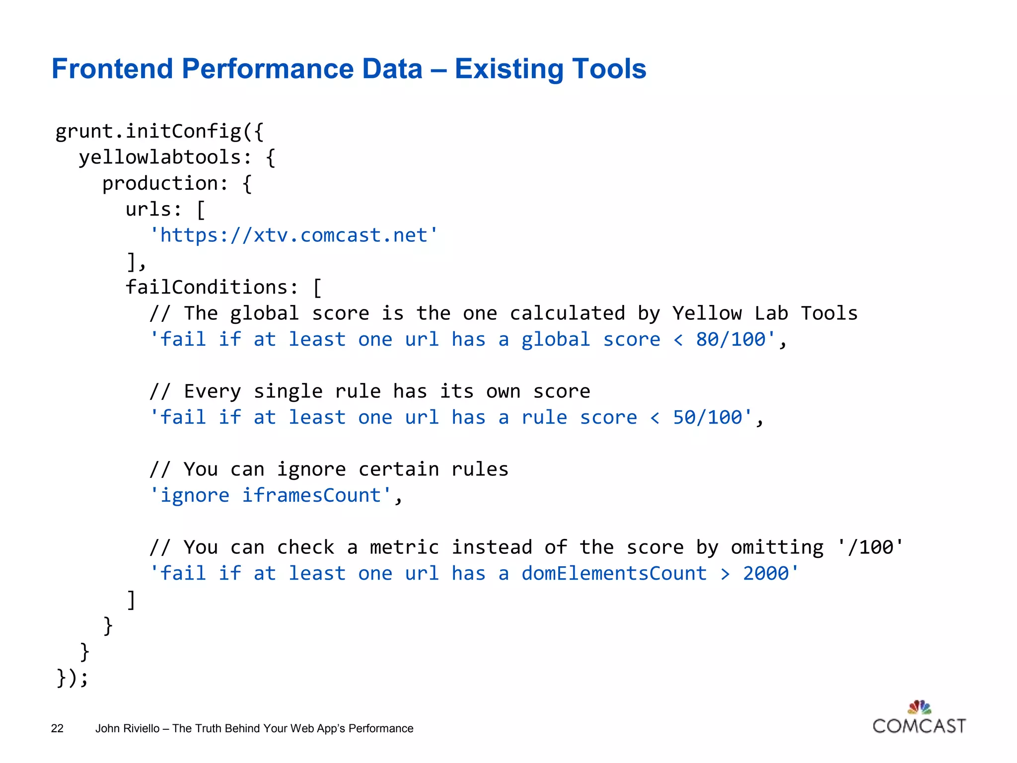 Frontend Performance Data – Existing Tools
John Riviello – The Truth Behind Your Web App’s Performance22
grunt.initConfig({
yellowlabtools: {
production: {
urls: [
'https://xtv.comcast.net'
],
failConditions: [
// The global score is the one calculated by Yellow Lab Tools
'fail if at least one url has a global score < 80/100',
// Every single rule has its own score
'fail if at least one url has a rule score < 50/100',
// You can ignore certain rules
'ignore iframesCount',
// You can check a metric instead of the score by omitting '/100'
'fail if at least one url has a domElementsCount > 2000'
]
}
}
});
 