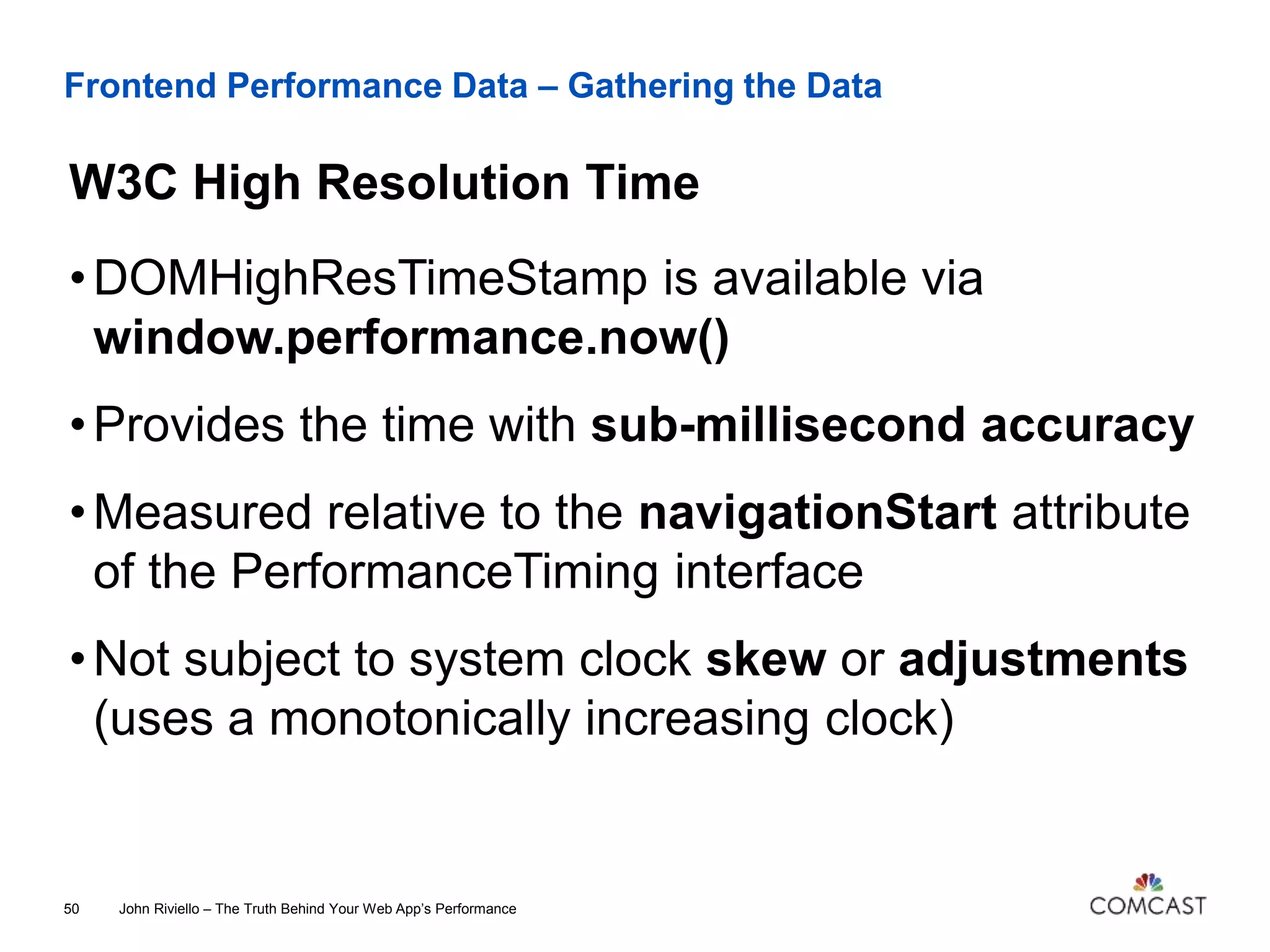 Frontend Performance Data – Gathering the Data
W3C High Resolution Time
John Riviello – The Truth Behind Your Web App’s Performance50
•DOMHighResTimeStamp is available via
window.performance.now()
•Provides the time with sub-millisecond accuracy
•Measured relative to the navigationStart attribute
of the PerformanceTiming interface
•Not subject to system clock skew or adjustments
(uses a monotonically increasing clock)
 