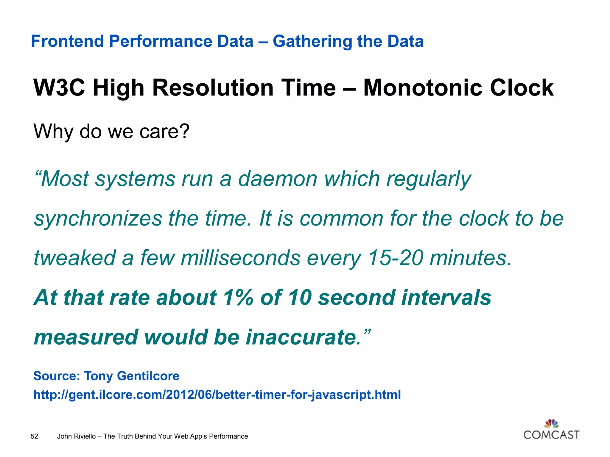 Frontend Performance Data – Gathering the Data
W3C High Resolution Time – Monotonic Clock
John Riviello – The Truth Behind Your Web App’s Performance52
Why do we care?
“Most systems run a daemon which regularly
synchronizes the time. It is common for the clock to be
tweaked a few milliseconds every 15-20 minutes.
At that rate about 1% of 10 second intervals
measured would be inaccurate.”
Source: Tony Gentilcore
http://gent.ilcore.com/2012/06/better-timer-for-javascript.html
 