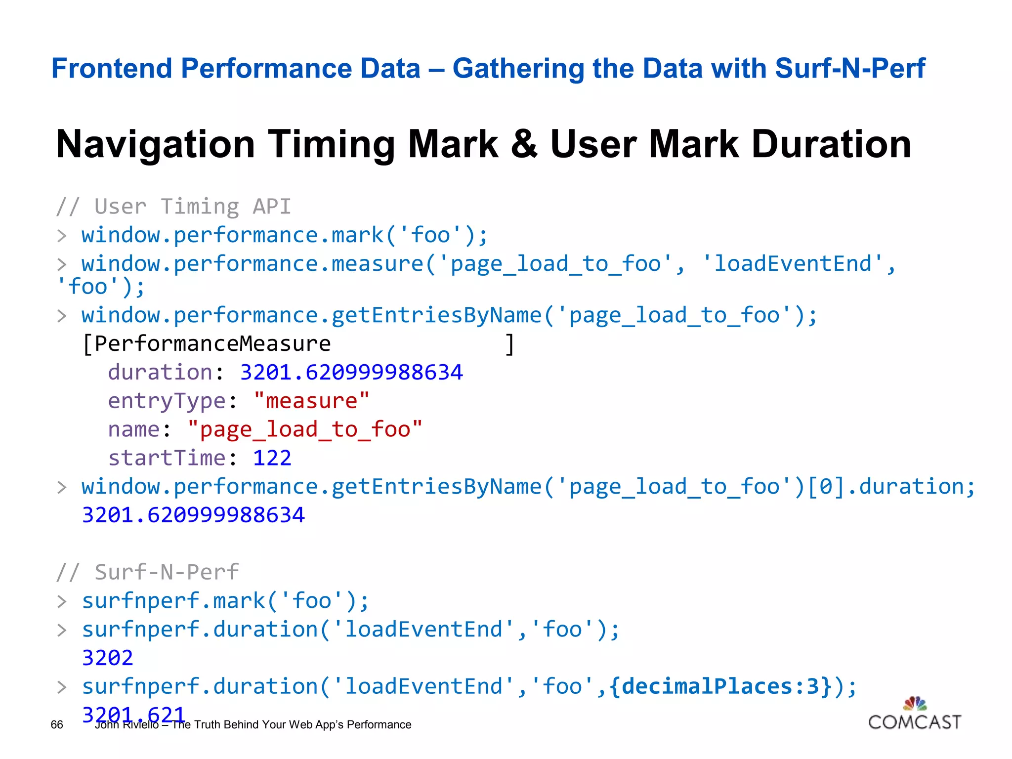 Frontend Performance Data – Gathering the Data with Surf-N-Perf
Navigation Timing Mark & User Mark Duration
John Riviello – The Truth Behind Your Web App’s Performance66
// User Timing API
> window.performance.mark('foo');
> window.performance.measure('page_load_to_foo', 'loadEventEnd',
'foo');
> window.performance.getEntriesByName('page_load_to_foo');
[PerformanceMeasure ]
duration: 3201.620999988634
entryType: "measure"
name: "page_load_to_foo"
startTime: 122
> window.performance.getEntriesByName('page_load_to_foo')[0].duration;
3201.620999988634
// Surf-N-Perf
> surfnperf.mark('foo');
> surfnperf.duration('loadEventEnd','foo');
3202
> surfnperf.duration('loadEventEnd','foo',{decimalPlaces:3});
3201.621
 