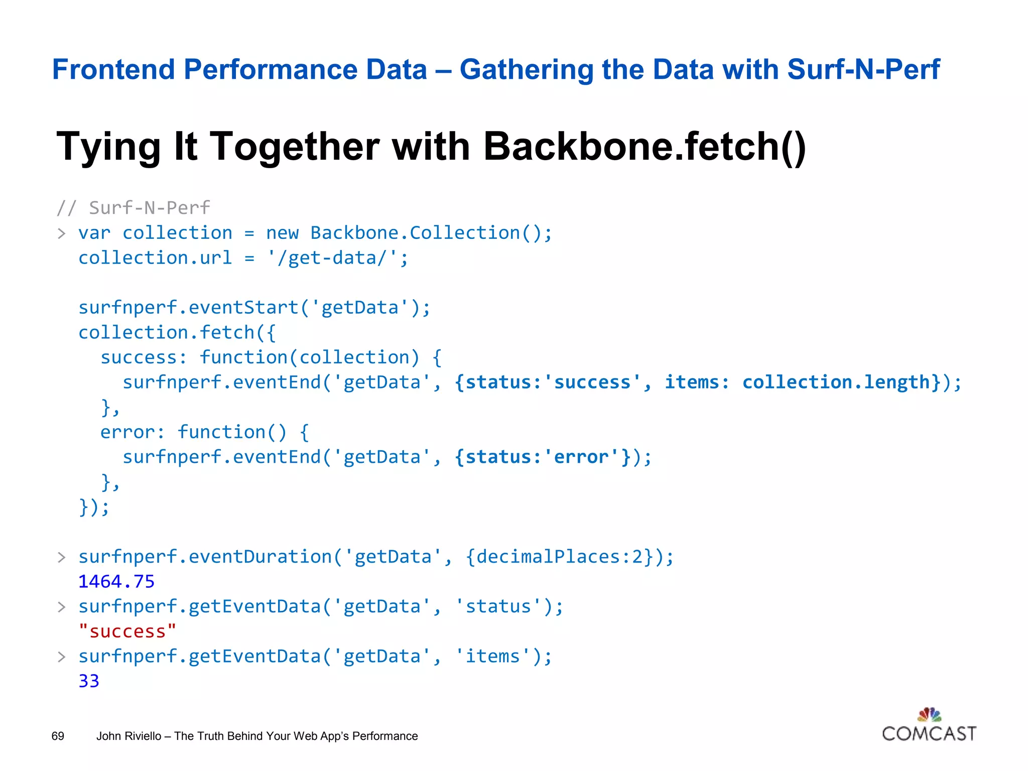 Frontend Performance Data – Gathering the Data with Surf-N-Perf
Tying It Together with Backbone.fetch()
John Riviello – The Truth Behind Your Web App’s Performance69
// Surf-N-Perf
> var collection = new Backbone.Collection();
collection.url = '/get-data/';
surfnperf.eventStart('getData');
collection.fetch({
success: function(collection) {
surfnperf.eventEnd('getData', {status:'success', items: collection.length});
},
error: function() {
surfnperf.eventEnd('getData', {status:'error'});
},
});
> surfnperf.eventDuration('getData', {decimalPlaces:2});
1464.75
> surfnperf.getEventData('getData', 'status');
"success"
> surfnperf.getEventData('getData', 'items');
33
 