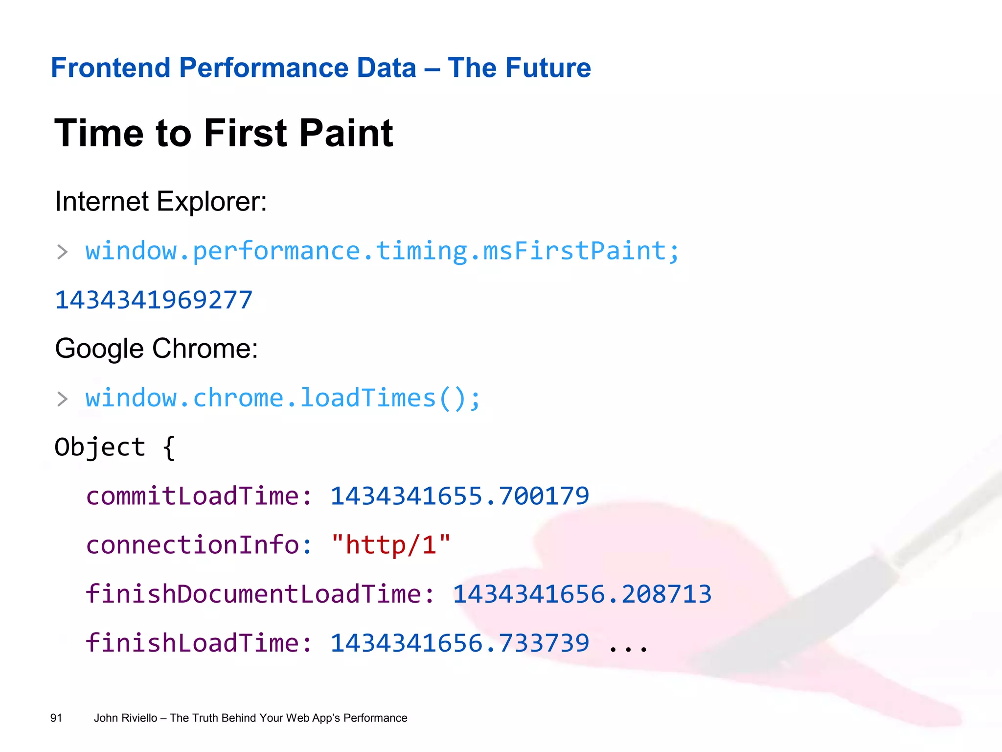 Frontend Performance Data – The Future
Time to First Paint
John Riviello – The Truth Behind Your Web App’s Performance91
Internet Explorer:
> window.performance.timing.msFirstPaint;
1434341969277
Google Chrome:
> window.chrome.loadTimes();
Object {
commitLoadTime: 1434341655.700179
connectionInfo: "http/1"
finishDocumentLoadTime: 1434341656.208713
finishLoadTime: 1434341656.733739 ...
 
