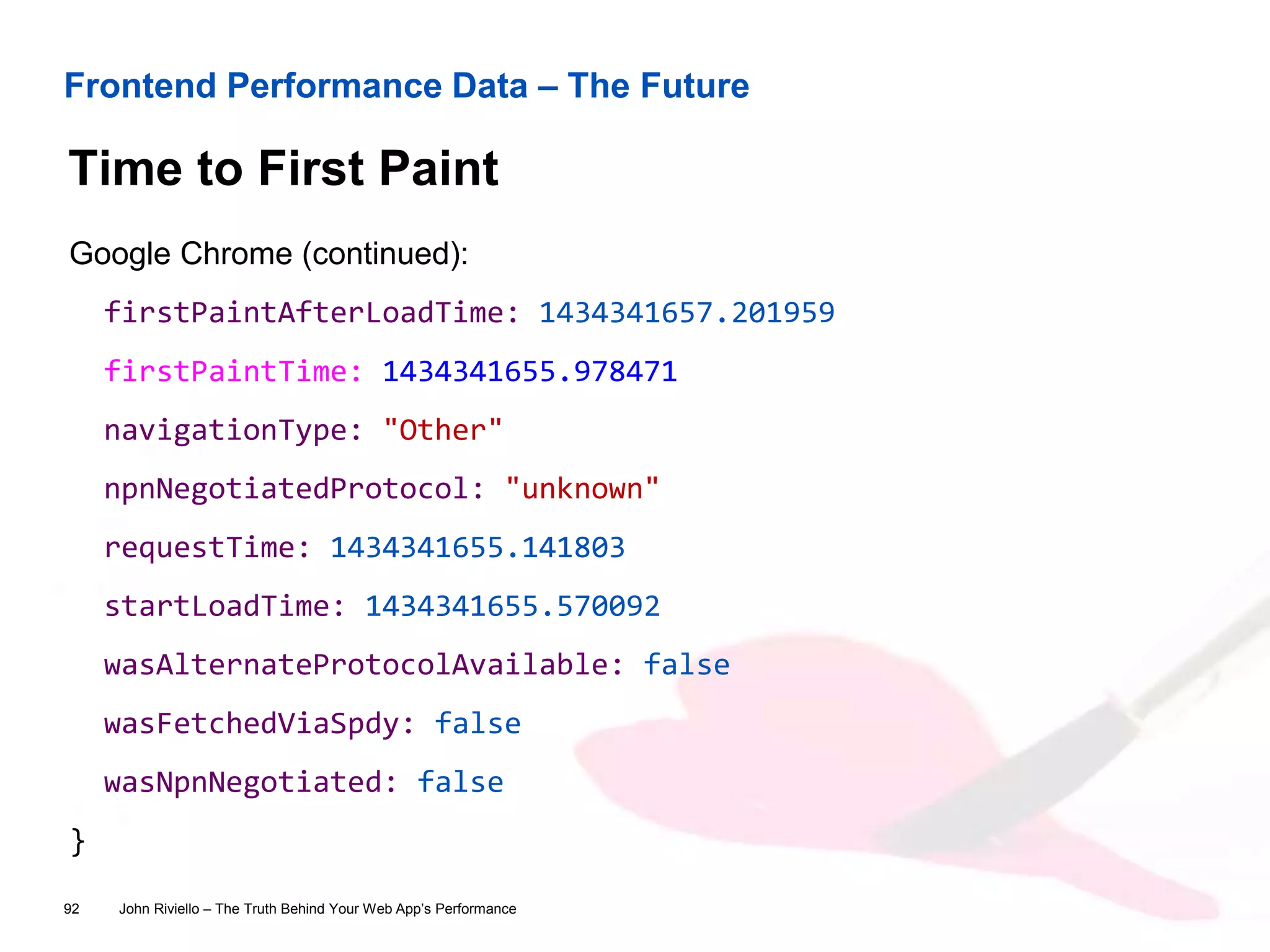 Frontend Performance Data – The Future
Time to First Paint
John Riviello – The Truth Behind Your Web App’s Performance92
Google Chrome (continued):
firstPaintAfterLoadTime: 1434341657.201959
firstPaintTime: 1434341655.978471
navigationType: "Other"
npnNegotiatedProtocol: "unknown"
requestTime: 1434341655.141803
startLoadTime: 1434341655.570092
wasAlternateProtocolAvailable: false
wasFetchedViaSpdy: false
wasNpnNegotiated: false
}
 