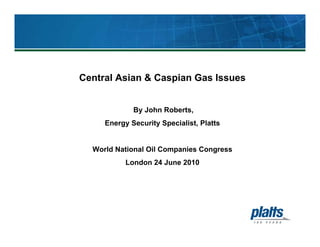 Central Asian & Caspian Gas Issues
By John Roberts,
Energy Security Specialist, Platts
World National Oil Companies Congress
London 24 June 2010
 