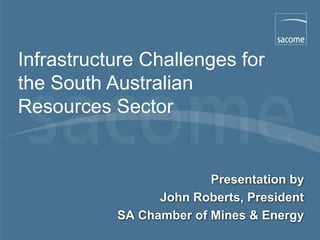 Infrastructure Challenges for
the South Australian
Resources Sector


                         Presentation by
                 John Roberts, President
           SA Chamber of Mines & Energy
                                    September 2007
 