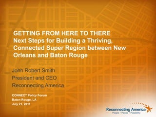 GETTING FROM HERE TO THERE Next Steps for Building a Thriving, Connected Super Region between New Orleans and Baton Rouge John Robert Smith President and CEO Reconnecting America CONNECT Policy Forum Baton Rouge, LA July 21, 2011 