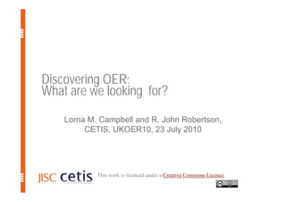Discovering OER:
What are we looking for?
    Lorna M. Campbell and R. John Robertson,
         CETIS, UKOER10, 23 July 2010




            This work is licenced under a Creative Commons Licence.
 