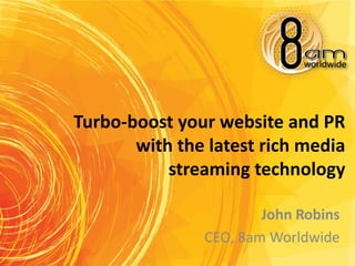Turbo-boost your website and PR
       with the latest rich media
           streaming technology

                       John Robins
               CEO, 8am Worldwide
 