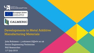 Developments in Metal Additive
Manufacturing Materials
John Robinson – j.robinson12@wlv.ac.uk
Senior Engineering Technician
PhD Researcher
11th July 2019
 
