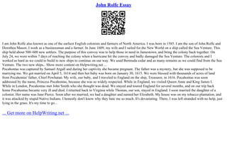 John Rolfe Essay
I am John Rolfe also known as one of the earliest English colonists and farmers of North America. I was born in 1585. I am the son of John Rolfe and
Dorothea Mason. I work as a businessman and a farmer. In June 1609, my wife and I sailed for the New World on a ship called the Sea Venture. This
ship held about 500–600 new settlers. The purpose of this convoy was to help those in need in Jamestown, and bring the colony back together. On
July 24, we were within 7 days of reaching the colony when a hurricane hit the convoy and badly damaged the Sea Venture. The colonists and I
worked as hard as we could to build to new ships to continue on our way. We used Bermuda cedar and as many remains as we could find from the Sea
Venture. The two new ships... Show more content on Helpwriting.net ...
Pocahontas was captured by Samuel Argall and during her captivity she became pregnant. The father was a mystery, but she was supposed to be
marrying me. We got married on April 5, 1614 and then her baby was born on January 30, 1615. We were blessed with thousands of acres of land
from Pocahontas' father, Chief Powhatan. My wife, our baby, and I traveled to England on the ship, Treasurer, in 1616. Pocahontas was soon
addressed by the name, Princess Pocahontas, because she was so widely respected. While in England, we visited Queen Anne and King James I.
While in London, Pocahontas met John Smith who she thought was dead. We stayed and toured England for several months, and on our trip back
home Pocahontas became very ill and died. I returned back to Virginia while Thomas, our son, stayed in England. I soon married the daughter of a
colonist. Her name was Jane Pierce. Soon after we married, we had a daughter and named her Elizabeth. My house was on my tobacco plantation, and
it was attacked by stupid Native Indians. I honestly don't know why they hate me so much. It's devastating. There, I was left stranded with no help, just
lying in the grass. It's my time to go...
... Get more on HelpWriting.net ...
 