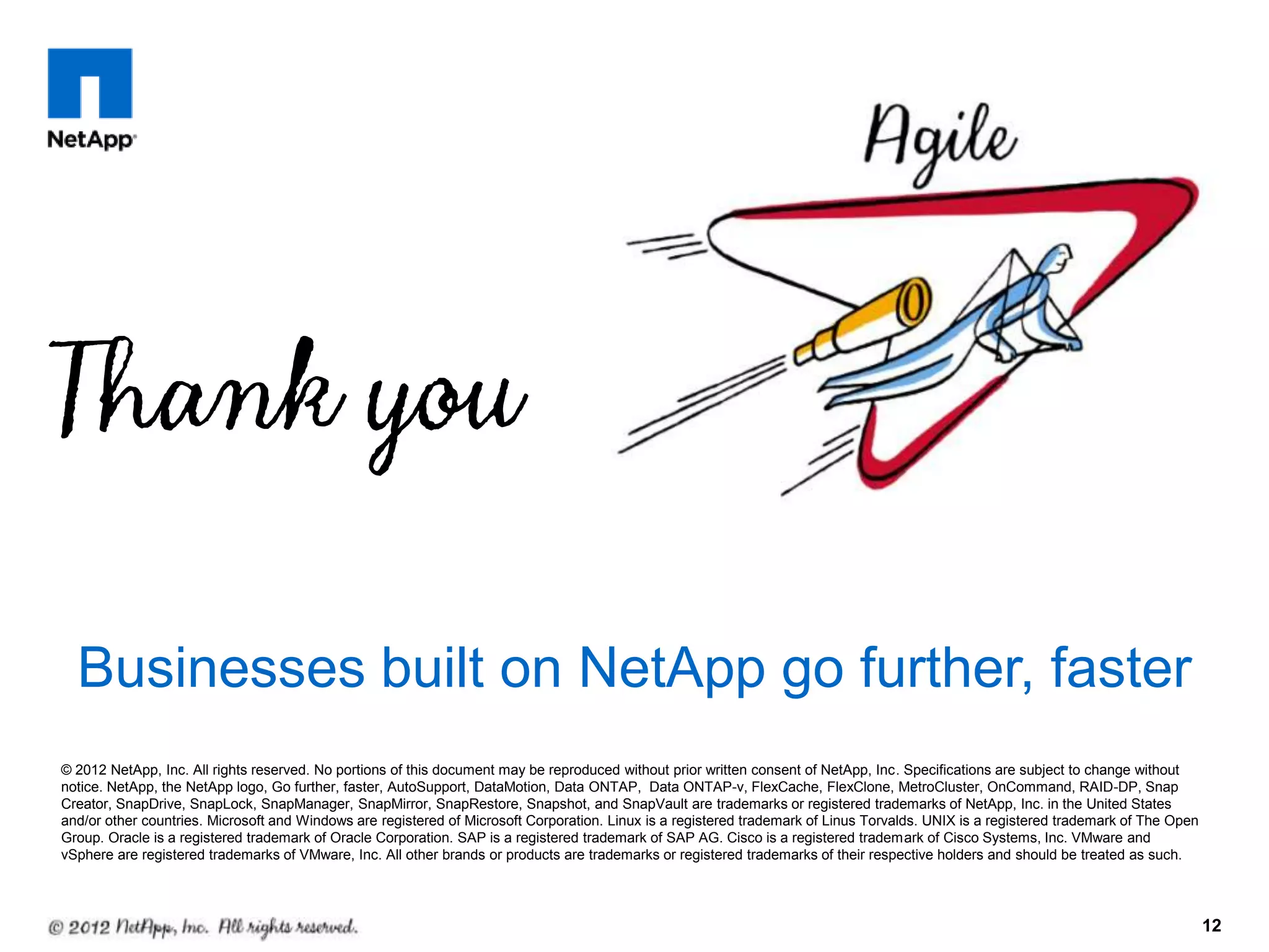 Businesses built on NetApp go further, faster
© 2012 NetApp, Inc. All rights reserved. No portions of this document may be reproduced without prior written consent of NetApp, Inc. Specifications are subject to change without
notice. NetApp, the NetApp logo, Go further, faster, AutoSupport, DataMotion, Data ONTAP, Data ONTAP-v, FlexCache, FlexClone, MetroCluster, OnCommand, RAID-DP, Snap
Creator, SnapDrive, SnapLock, SnapManager, SnapMirror, SnapRestore, Snapshot, and SnapVault are trademarks or registered trademarks of NetApp, Inc. in the United States
and/or other countries. Microsoft and Windows are registered of Microsoft Corporation. Linux is a registered trademark of Linus Torvalds. UNIX is a registered trademark of The Open
Group. Oracle is a registered trademark of Oracle Corporation. SAP is a registered trademark of SAP AG. Cisco is a registered trademark of Cisco Systems, Inc. VMware and
vSphere are registered trademarks of VMware, Inc. All other brands or products are trademarks or registered trademarks of their respective holders and should be treated as such.




                                                                                                                                                                                       12
 