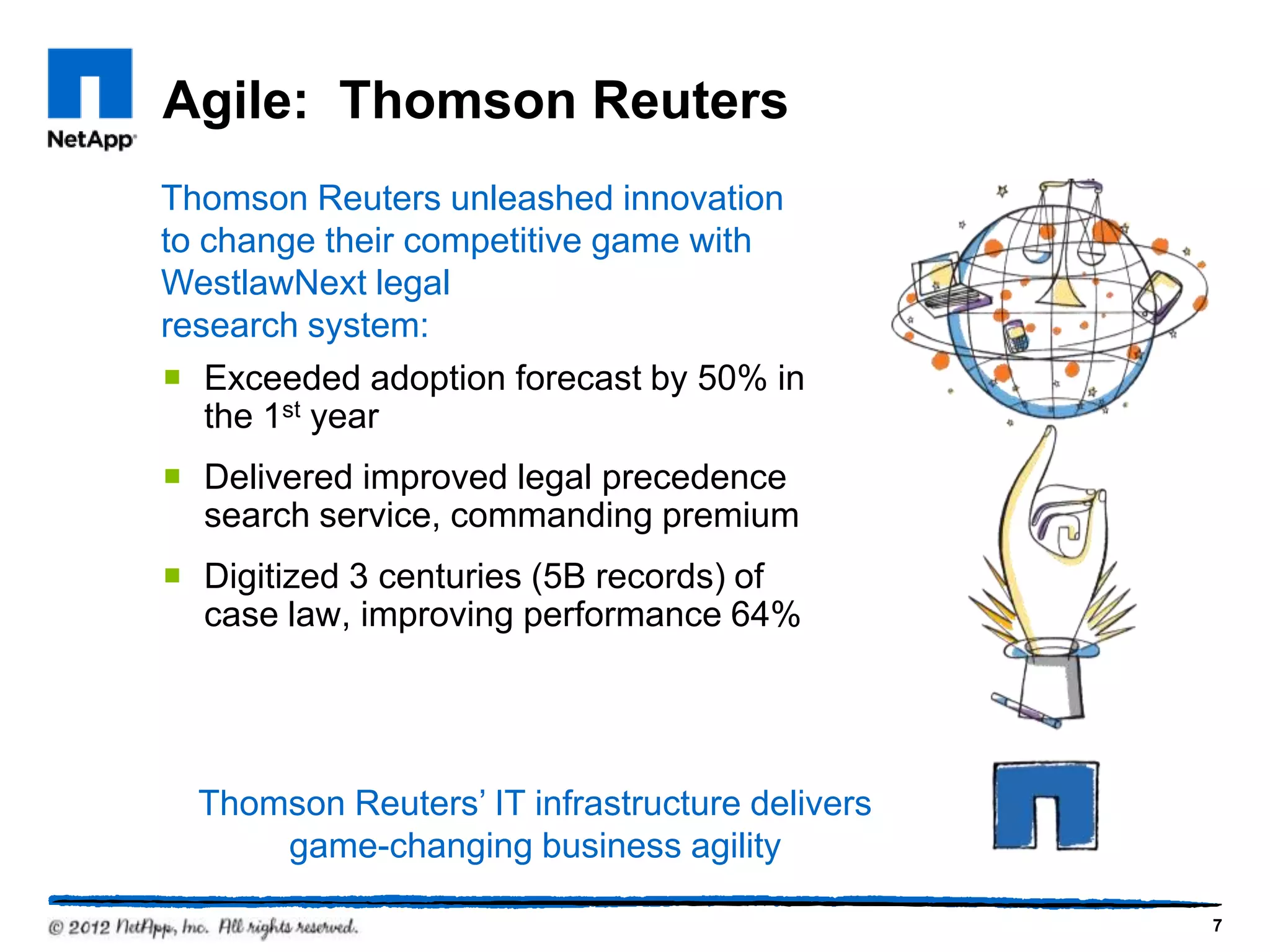 Agile: Thomson Reuters
Thomson Reuters unleashed innovation
to change their competitive game with
WestlawNext legal
research system:
 Exceeded adoption forecast by 50% in
   the 1st year
 Delivered improved legal precedence
  search service, commanding premium
 Digitized 3 centuries (5B records) of
  case law, improving performance 64%




  Thomson Reuters‘ IT infrastructure delivers
      game-changing business agility

                                                7
 