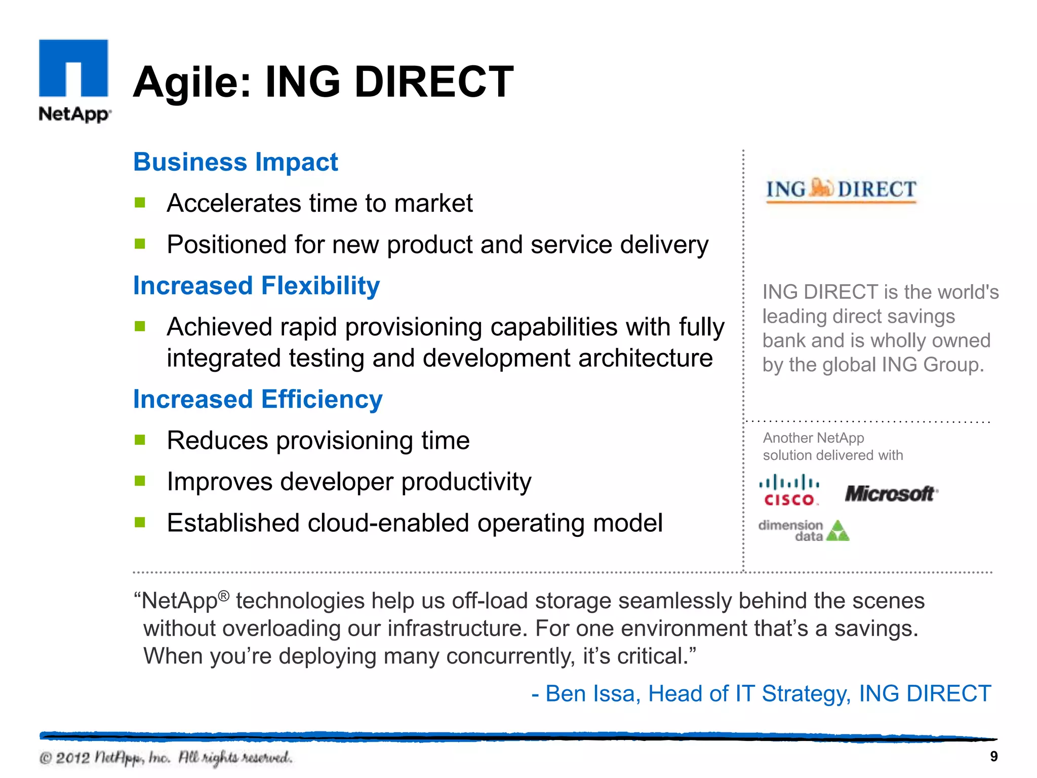 Agile: ING DIRECT
Business Impact
 Accelerates time to market                                       FPO
 Positioned for new product and service delivery
Increased Flexibility                                        ING DIRECT is the world's
                                                             leading direct savings
 Achieved rapid provisioning capabilities with fully        bank and is wholly owned
  integrated testing and development architecture            by the global ING Group.
Increased Efficiency
 Reduces provisioning time                                   Another NetApp
                                                              solution delivered with

 Improves developer productivity
 Established cloud-enabled operating model

―NetApp® technologies help us off-load storage seamlessly behind the scenes
 without overloading our infrastructure. For one environment that‘s a savings.
 When you‘re deploying many concurrently, it‘s critical.‖
                                       - Ben Issa, Head of IT Strategy, ING DIRECT

                                                                                        9
 