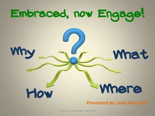 Embraced, now Engage!



Why                                          What


  How                                       Where
                                Presented by: John Rose CPC
        Embraced, now Engage – April 2012
 