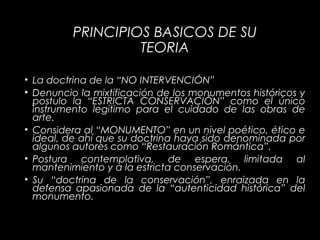 PRINCIPIOS BASICOS DE SU
TEORIA
• La doctrina de la “NO INTERVENCIÓN”
• Denuncio la mixtificación de los monumentos históricos y
postulo la “ESTRICTA CONSERVACIÓN” como el único
instrumento legitimo para el cuidado de las obras de
arte.
• Considera al “MONUMENTO” en un nivel poético, ético e
ideal, de ahí que su doctrina haya sido denominada por
algunos autores como “Restauración Romántica”.
• Postura contemplativa, de espera, limitada al
mantenimiento y a la estricta conservación.
• Su “doctrina de la conservación”, enraizada en la
defensa apasionada de la “autenticidad histórica” del
monumento.
 