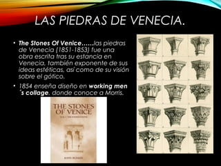 LAS PIEDRAS DE VENECIA.
• The Stones Of Venice……las piedras
de Venecia (1851-1853) fue una
obra escrita tras su estancia en
Venecia, también exponente de sus
ideas estéticas, así como de su visión
sobre el gótico.
• 1854 enseña diseño en working men
´s collage, donde conoce a Morris.
 