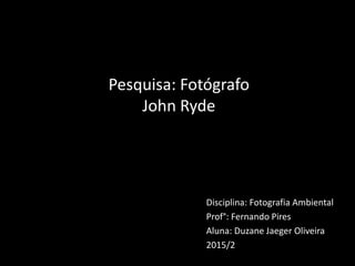 Disciplina: Fotografia Ambiental
Prof°: Fernando Pires
Aluna: Duzane Jaeger Oliveira
2015/2
Pesquisa: Fotógrafo
John Ryde
 