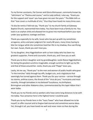 To my former assistants, Pat Conner and Gloria Kleinsasser, commonly known by
“old-timers” as “Thelma and Louise,” and to Judy Letford, I also say, “thank you
for the support and ‘cover’ you have given me over the years.” The Bible tells us
that “love covers a multitude of sins,” thus they have loved me many times over.

I’d also be remiss if did not say, “thank you” to my church family at Gateway
Baptist Church, represented here today. You have been truly a family to me. You
took in an orphan child and allowed him to grow into manhood before your eyes
under your guidance, tutelage and love.

Thank you especially to my wife, Susan who has put up with my sometimes
arrogance, antics and poor judgment for nearly 40 years, many times having to
bite her tongue while she sometimes lived her life in my shadow, thus sacrificing
her own. Susan, thank you and I love you.

To my daughter, Amy Higginbotham with us here today who has been my
greatest supporter, friend and counselor, thank you, and I love you as well.

Thank you to Amy’s daughter and my granddaughter, Leslie Reese Higginbotham,
for being the greatest sunshine imaginable, enough sunshine to light up my life
and that of those around her. Leslie, thank you and “Poppi” loves you.

Lastly, let me say, “thank you” to the men and women of public health who gave
“in the trenches” daily through lay-offs, budget cuts, and a legislature that
seemingly has turned against them. Thank you for your service – service through
ice storms, anthrax scares, the threat of the “virus de jure,” hurricanes and most
recently, through tornadoes in my beloved Tuscaloosa, my birthplace,
Birmingham and other Alabama cities, commemorated by this lapel ribbon that I
wear today.

Thank you to my friends and co-workers who have come long distances to be with
me today. Your presence here is the highest honor I could be paid.

Thank you to my friends here in the “Ivory Tower” who have allowed me to be
myself, to offer counsel and to forgive bad counsel and sometimes worse ideas.
Yet, through it all, you have loved me well and never more so than during the
                                         2
 