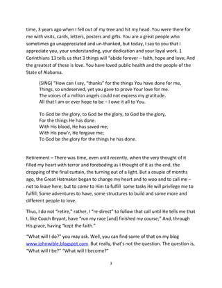 time, 3 years ago when I fell out of my tree and hit my head. You were there for
me with visits, cards, letters, posters and gifts. You are a great people who
sometimes go unappreciated and un-thanked, but today, I say to you that I
appreciate you, your understanding, your dedication and your loyal work. 1
Corinthians 13 tells us that 3 things will “abide forever – faith, hope and love; And
the greatest of these is love. You have loved public health and the people of the
State of Alabama.

      (SING) “How can I say, “thanks” for the things You have done for me,
      Things, so undeserved, yet you gave to prove Your love for me.
      The voices of a million angels could not express my gratitude.
      All that I am or ever hope to be – I owe it all to You.

      To God be the glory, to God be the glory, to God be the glory,
      For the things He has done.
      With His blood, He has saved me;
      With His pow’r, He forgave me;
      To God be the glory for the things he has done.


Retirement – There was time, even until recently, when the very thought of it
filled my heart with terror and foreboding as I thought of it as the end, the
dropping of the final curtain, the turning out of a light. But a couple of months
ago, the Great Hatmaker began to change my heart and to woo and to call me –
not to leave here, but to come to Him to fulfill some tasks He will privilege me to
fulfill; Some adventures to have, some structures to build and some more and
different people to love.

Thus, I do not “retire,” rather, I “re-direct” to follow that call until He tells me that
I, like Coach Bryant, have “run my race [and] finished my course;” And, through
His grace, having “kept the faith.”

“What will I do?” you may ask. Well, you can find some of that on my blog
www.johnwible.blogspot.com. But really, that’s not the question. The question is,
“What will I be?” “What will I become?”

                                            3
 