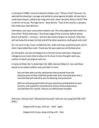In January of 1968, I set out to become Harper Lee’s “Atticus Finch” because I so
admired his character, courage and ability to serve against all odds. He was but a
small-town lawyer, called to do a big-time task. Have I become Atticus Finch? That
is not for me to say. The legal term, “stare decisis,” look at the record, is apropos.
You make your own decision.

Ultimately, even your assessment matters not. The only judgment that matters is
that of the “Great Hatmaker,” the Great Judge of the Universe, before whose
bench and bema I – and you – will one day stand and give an account. Only then
will we know the answer to that and all the other questions, both great and small.

As I am wont to do, I have rambled too far, wide and long; waxed too poet; and in
short, have talked too much. Thank you for your patience and forbearance.

As I bring this, my last monologue to a merciful climax and close, I beg your
indulgence one more time to allow me to share 2 more thoughts with you,
neither of which are original with me.

In General Order No. 9, dated April 10, 1865, General Robert E. Lee said these
words to his valiant soldiers and comrades in arms:

      You will take with you the satisfaction that proceeds from the
      consciousness of duty faithfully performed, and I earnestly pray that a
      merciful God will extend to you his blessing and protection.

      With an unceasing admiration of your constancy and devotion to your
      Country, and a grateful remembrance of your kind and generous
      consideration for myself, I bid you an affectionate farewell.



And now, I bid you that “affectionate farewell” with one last song (GUITAR, HAT
SING.)

             Happy trails to you, until we meet again

             Happy trails to you, keep smiling until then

                                          4
 