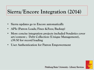 Sierra/Encore Integration (2014)
• Sierra updates go to Encore automatically
• APIs (Patron Loads; Fines &Fees; Backup)
• More concise integration projects included Syndetics cover
art/content ; Debt Collection (Unique Management),
z39.50 for record loading
• User Authentication for Patron Empowerment
 