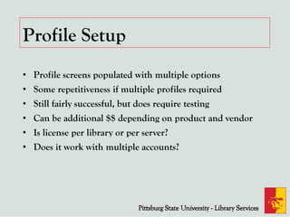 Profile Setup
• Profile screens populated with multiple options
• Some repetitiveness if multiple profiles required
• Still fairly successful, but does require testing
• Can be additional $$ depending on product and vendor
• Is license per library or per server?
• Does it work with multiple accounts?
 
