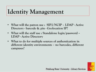 Identity Management
• What will the patron use : SIP2/NCIP – LDAP - Active
Directory - barcode & pin - Geolocation IP?
• What will the staff use : Standalone login/password –
LDAP - Active Directory
• What to do for multiple sources of authentication in
different identity environments – no barcodes, different
campuses?
 