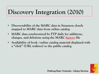 Discovery Integration (2010)
• Discoverability of the MARC data in Summon closely
mapped to MARC data from online catalog
• MARC data synchronized by FTP daily for additions,
changes, and deletions using the MARC history file
• Availability of book /online catalog material displayed with
a “click” (URL redirect) to the public catalog
 