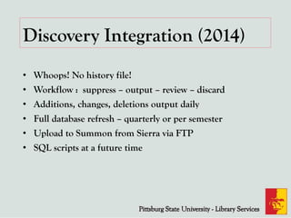 Discovery Integration (2014)
• Whoops! No history file!
• Workflow : suppress – output – review – discard
• Additions, changes, deletions output daily
• Full database refresh – quarterly or per semester
• Upload to Summon from Sierra via FTP
• SQL scripts at a future time
 