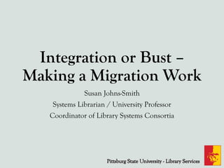 Integration or Bust –
Making a Migration Work
Susan Johns-Smith
Systems Librarian / University Professor
Coordinator of Library Systems Consortia
 